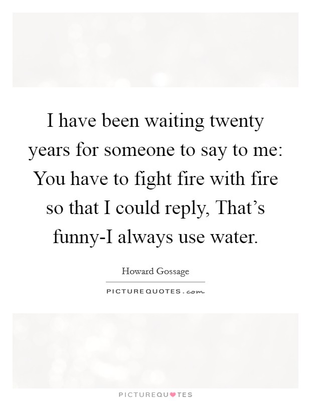 I have been waiting twenty years for someone to say to me: You have to fight fire with fire so that I could reply, That's funny-I always use water. Picture Quote #1