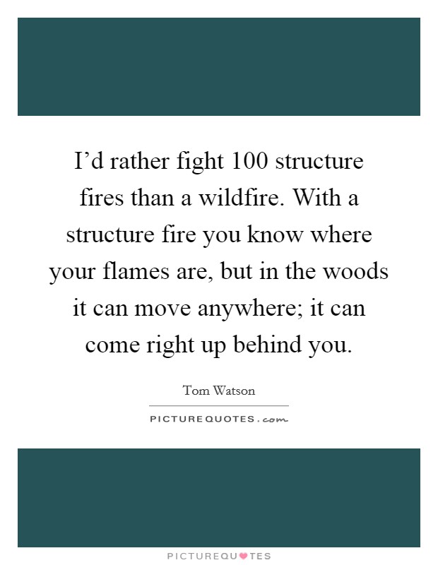 I'd rather fight 100 structure fires than a wildfire. With a structure fire you know where your flames are, but in the woods it can move anywhere; it can come right up behind you. Picture Quote #1