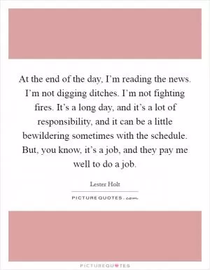 At the end of the day, I’m reading the news. I’m not digging ditches. I’m not fighting fires. It’s a long day, and it’s a lot of responsibility, and it can be a little bewildering sometimes with the schedule. But, you know, it’s a job, and they pay me well to do a job Picture Quote #1