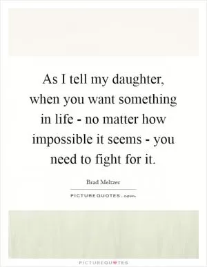 As I tell my daughter, when you want something in life - no matter how impossible it seems - you need to fight for it Picture Quote #1