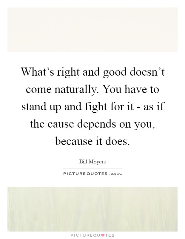 What's right and good doesn't come naturally. You have to stand up and fight for it - as if the cause depends on you, because it does. Picture Quote #1