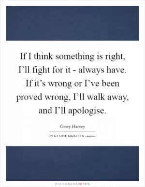 If I think something is right, I’ll fight for it - always have. If it’s wrong or I’ve been proved wrong, I’ll walk away, and I’ll apologise Picture Quote #1