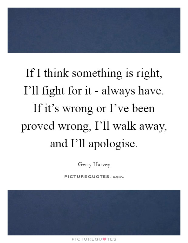 If I think something is right, I'll fight for it - always have. If it's wrong or I've been proved wrong, I'll walk away, and I'll apologise. Picture Quote #1