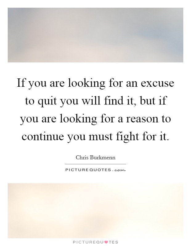 If you are looking for an excuse to quit you will find it, but if you are looking for a reason to continue you must fight for it. Picture Quote #1