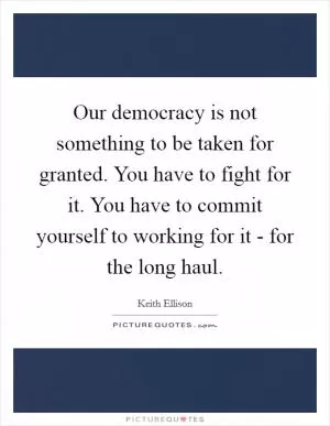 Our democracy is not something to be taken for granted. You have to fight for it. You have to commit yourself to working for it - for the long haul Picture Quote #1
