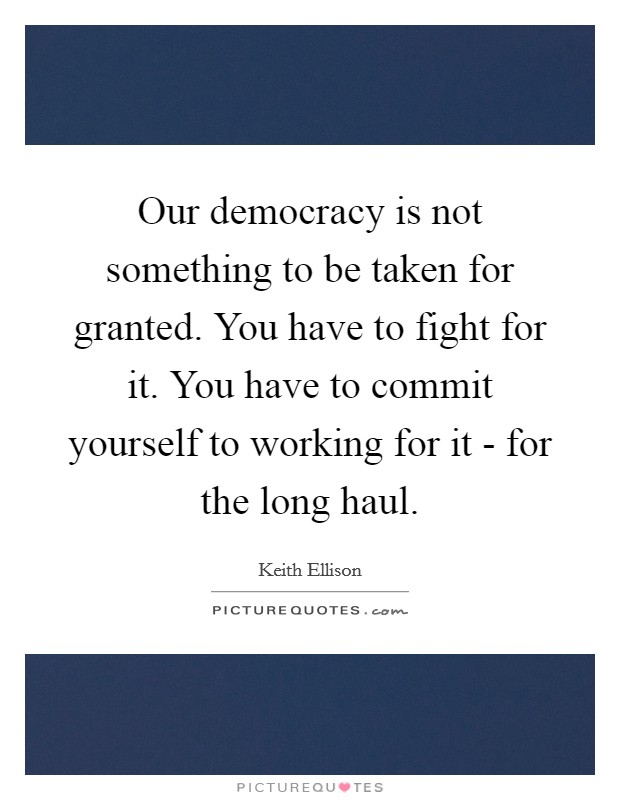 Our democracy is not something to be taken for granted. You have to fight for it. You have to commit yourself to working for it - for the long haul. Picture Quote #1