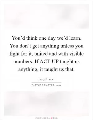 You’d think one day we’d learn. You don’t get anything unless you fight for it, united and with visible numbers. If ACT UP taught us anything, it taught us that Picture Quote #1