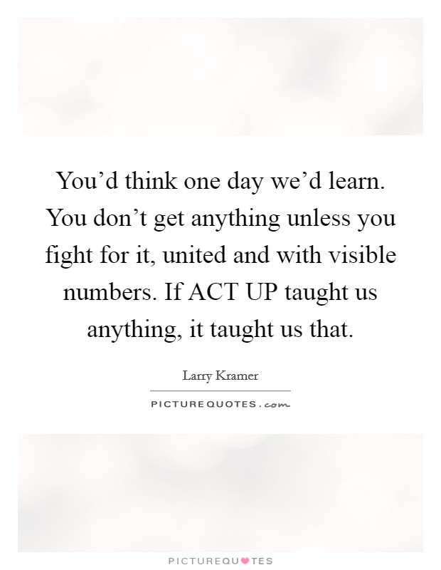 You'd think one day we'd learn. You don't get anything unless you fight for it, united and with visible numbers. If ACT UP taught us anything, it taught us that. Picture Quote #1
