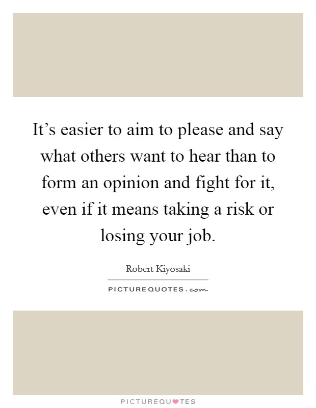 It's easier to aim to please and say what others want to hear than to form an opinion and fight for it, even if it means taking a risk or losing your job. Picture Quote #1