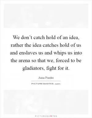 We don’t catch hold of an idea, rather the idea catches hold of us and enslaves us and whips us into the arena so that we, forced to be gladiators, fight for it Picture Quote #1