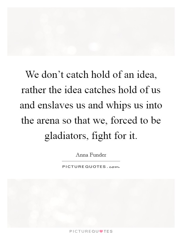 We don't catch hold of an idea, rather the idea catches hold of us and enslaves us and whips us into the arena so that we, forced to be gladiators, fight for it. Picture Quote #1