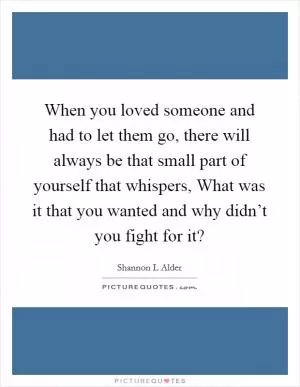 When you loved someone and had to let them go, there will always be that small part of yourself that whispers, What was it that you wanted and why didn’t you fight for it? Picture Quote #1