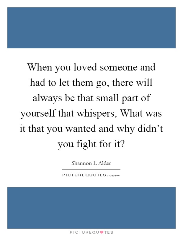 When you loved someone and had to let them go, there will always be that small part of yourself that whispers, What was it that you wanted and why didn't you fight for it? Picture Quote #1