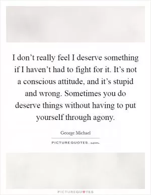 I don’t really feel I deserve something if I haven’t had to fight for it. It’s not a conscious attitude, and it’s stupid and wrong. Sometimes you do deserve things without having to put yourself through agony Picture Quote #1