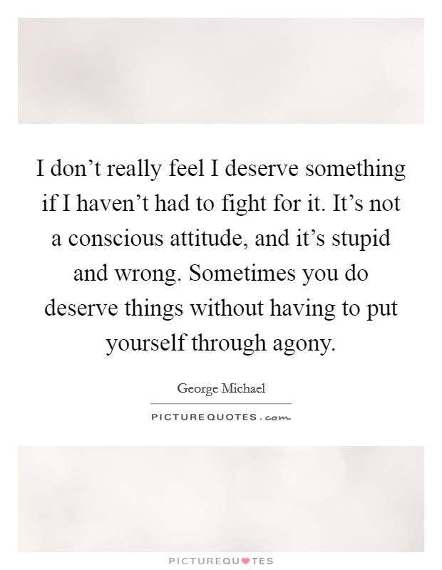 I don't really feel I deserve something if I haven't had to fight for it. It's not a conscious attitude, and it's stupid and wrong. Sometimes you do deserve things without having to put yourself through agony. Picture Quote #1