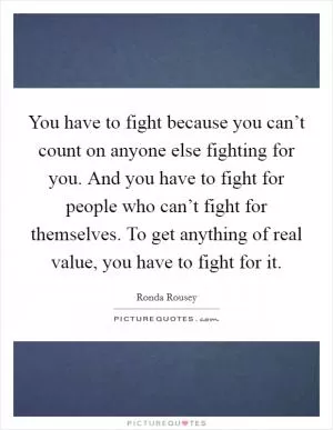 You have to fight because you can’t count on anyone else fighting for you. And you have to fight for people who can’t fight for themselves. To get anything of real value, you have to fight for it Picture Quote #1
