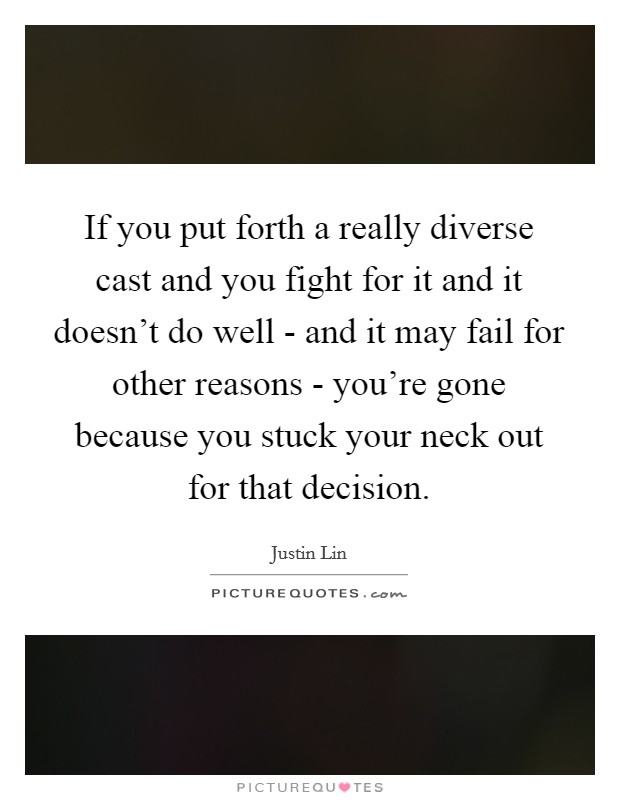 If you put forth a really diverse cast and you fight for it and it doesn't do well - and it may fail for other reasons - you're gone because you stuck your neck out for that decision. Picture Quote #1