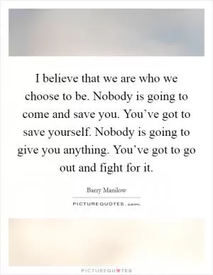 I believe that we are who we choose to be. Nobody is going to come and save you. You’ve got to save yourself. Nobody is going to give you anything. You’ve got to go out and fight for it Picture Quote #1