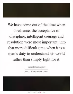 We have come out of the time when obedience, the acceptance of discipline, intelligent courage and resolution were most important, into that more difficult time when it is a man’s duty to understand his world rather than simply fight for it Picture Quote #1