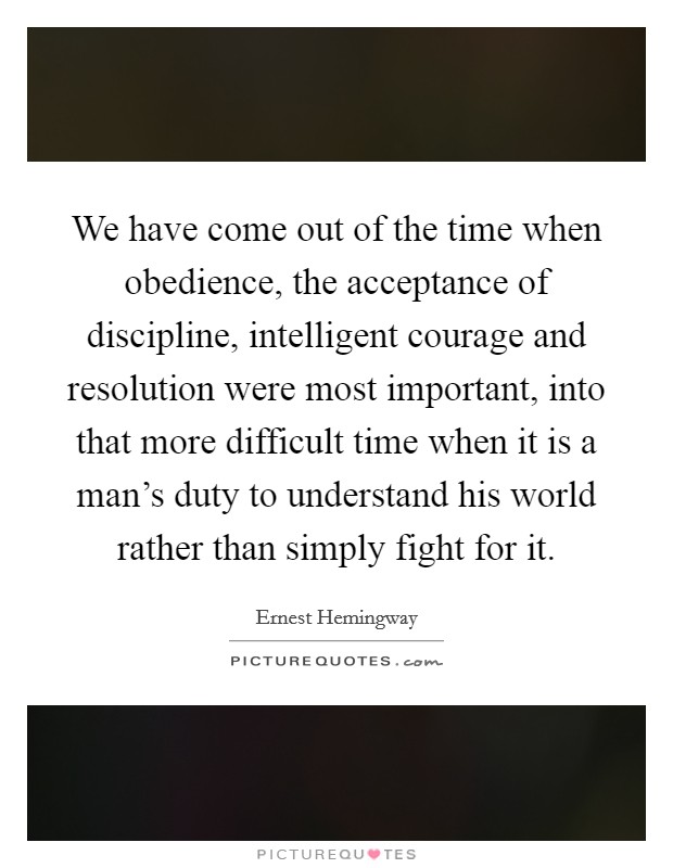 We have come out of the time when obedience, the acceptance of discipline, intelligent courage and resolution were most important, into that more difficult time when it is a man's duty to understand his world rather than simply fight for it. Picture Quote #1