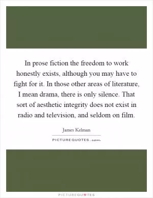 In prose fiction the freedom to work honestly exists, although you may have to fight for it. In those other areas of literature, I mean drama, there is only silence. That sort of aesthetic integrity does not exist in radio and television, and seldom on film Picture Quote #1