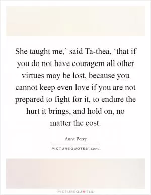 She taught me,’ said Ta-thea, ‘that if you do not have couragem all other virtues may be lost, because you cannot keep even love if you are not prepared to fight for it, to endure the hurt it brings, and hold on, no matter the cost Picture Quote #1