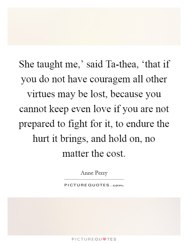 She taught me,' said Ta-thea, ‘that if you do not have couragem all other virtues may be lost, because you cannot keep even love if you are not prepared to fight for it, to endure the hurt it brings, and hold on, no matter the cost. Picture Quote #1