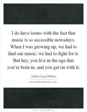 I do have issues with the fact that music is so accessible nowadays. When I was growing up, we had to find our music; we had to fight for it. But hey, you live in the age that you’re born in, and you get on with it Picture Quote #1