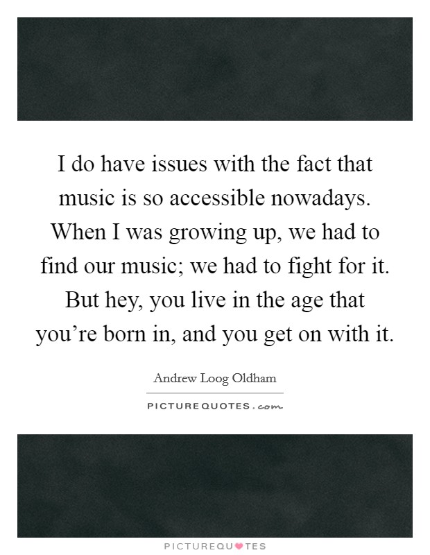 I do have issues with the fact that music is so accessible nowadays. When I was growing up, we had to find our music; we had to fight for it. But hey, you live in the age that you're born in, and you get on with it. Picture Quote #1