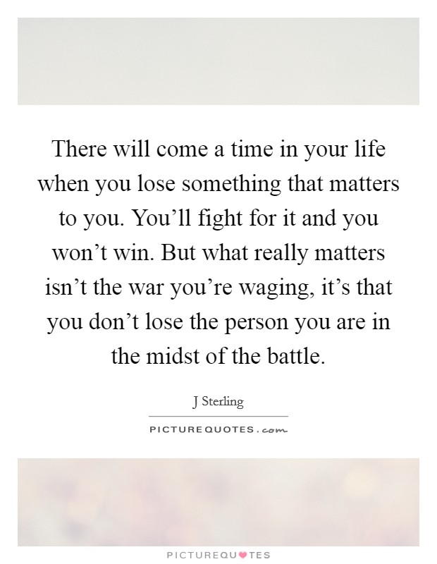 There will come a time in your life when you lose something that matters to you. You'll fight for it and you won't win. But what really matters isn't the war you're waging, it's that you don't lose the person you are in the midst of the battle. Picture Quote #1