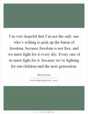 I’m very hopeful that I’m not the only one who’s willing to pick up the baton of freedom, because freedom is not free, and we must fight for it every day. Every one of us must fight for it, because we’re fighting for our children and the next generation Picture Quote #1