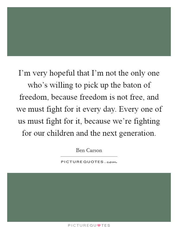 I'm very hopeful that I'm not the only one who's willing to pick up the baton of freedom, because freedom is not free, and we must fight for it every day. Every one of us must fight for it, because we're fighting for our children and the next generation. Picture Quote #1