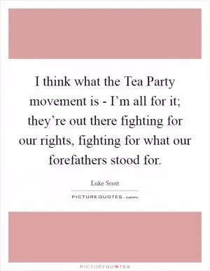 I think what the Tea Party movement is - I’m all for it; they’re out there fighting for our rights, fighting for what our forefathers stood for Picture Quote #1