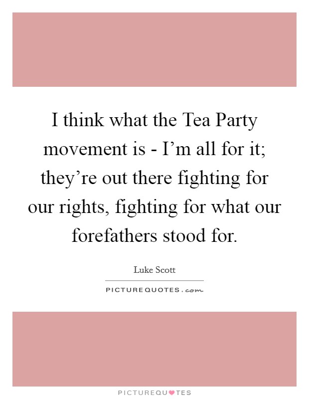 I think what the Tea Party movement is - I'm all for it; they're out there fighting for our rights, fighting for what our forefathers stood for. Picture Quote #1