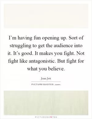 I’m having fun opening up. Sort of struggling to get the audience into it. It’s good. It makes you fight. Not fight like antagonistic. But fight for what you believe Picture Quote #1