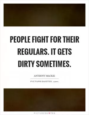 People fight for their regulars. It gets dirty sometimes Picture Quote #1