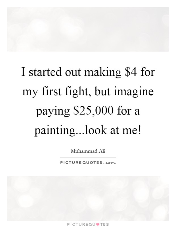 I started out making $4 for my first fight, but imagine paying $25,000 for a painting...look at me! Picture Quote #1