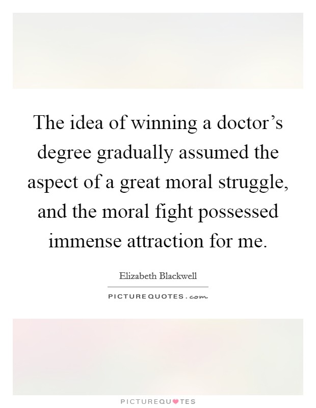 The idea of winning a doctor's degree gradually assumed the aspect of a great moral struggle, and the moral fight possessed immense attraction for me. Picture Quote #1