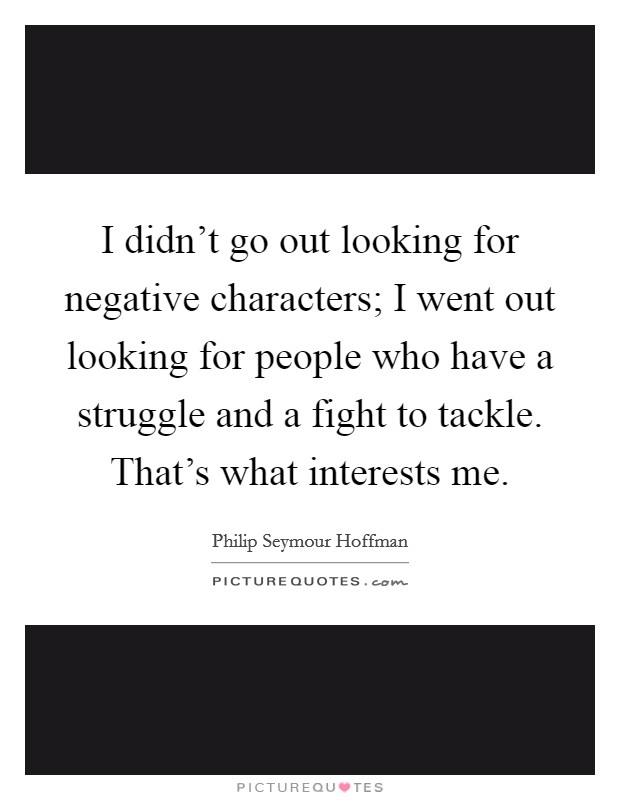 I didn't go out looking for negative characters; I went out looking for people who have a struggle and a fight to tackle. That's what interests me. Picture Quote #1