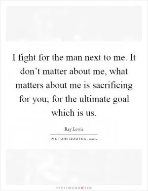 I fight for the man next to me. It don’t matter about me, what matters about me is sacrificing for you; for the ultimate goal which is us Picture Quote #1