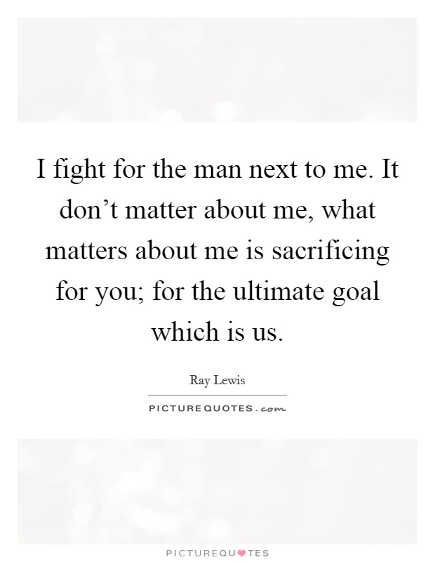 I fight for the man next to me. It don't matter about me, what matters about me is sacrificing for you; for the ultimate goal which is us. Picture Quote #1