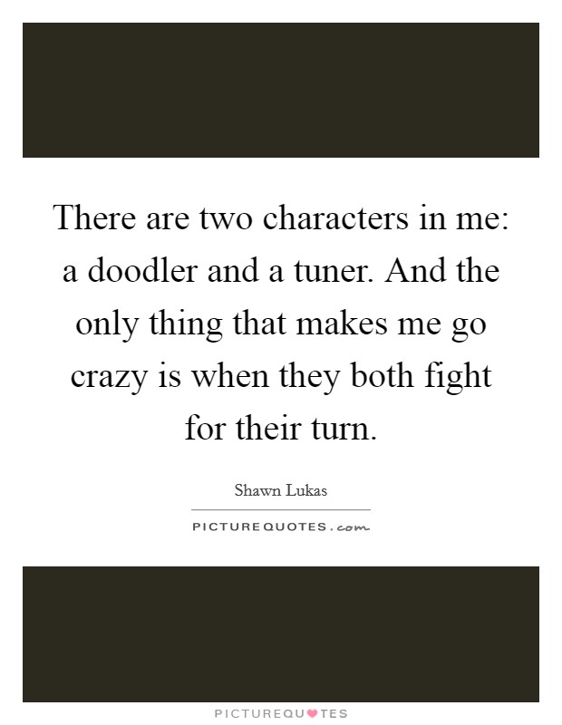 There are two characters in me: a doodler and a tuner. And the only thing that makes me go crazy is when they both fight for their turn. Picture Quote #1