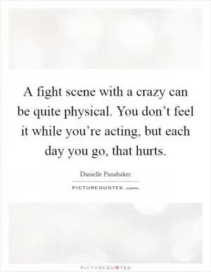 A fight scene with a crazy can be quite physical. You don’t feel it while you’re acting, but each day you go, that hurts Picture Quote #1