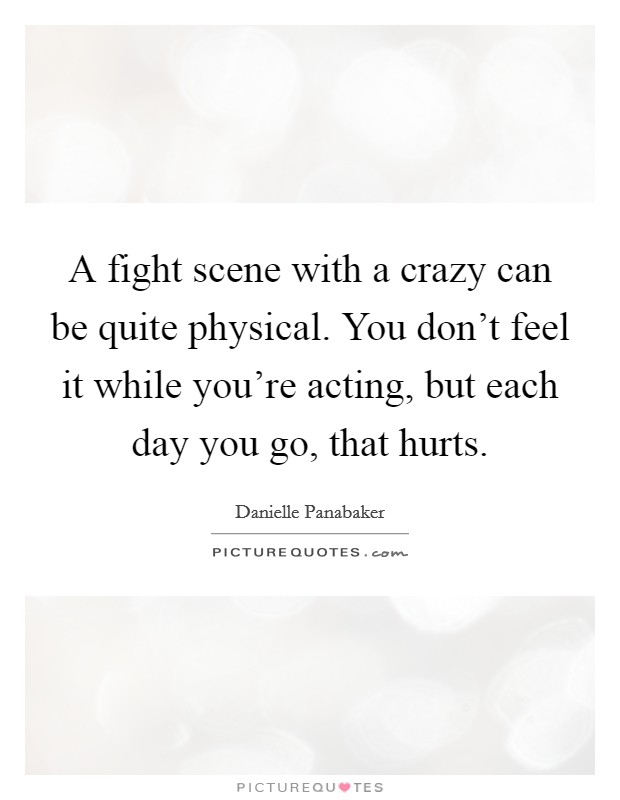 A fight scene with a crazy can be quite physical. You don't feel it while you're acting, but each day you go, that hurts. Picture Quote #1