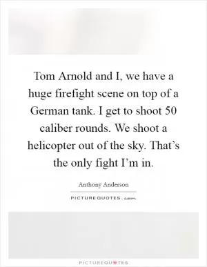 Tom Arnold and I, we have a huge firefight scene on top of a German tank. I get to shoot 50 caliber rounds. We shoot a helicopter out of the sky. That’s the only fight I’m in Picture Quote #1