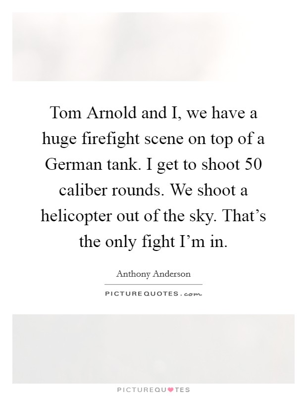 Tom Arnold and I, we have a huge firefight scene on top of a German tank. I get to shoot 50 caliber rounds. We shoot a helicopter out of the sky. That's the only fight I'm in. Picture Quote #1