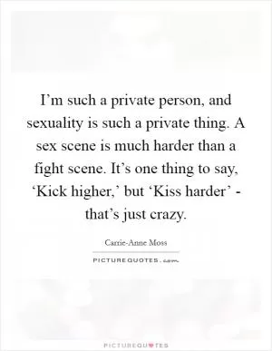 I’m such a private person, and sexuality is such a private thing. A sex scene is much harder than a fight scene. It’s one thing to say, ‘Kick higher,’ but ‘Kiss harder’ - that’s just crazy Picture Quote #1