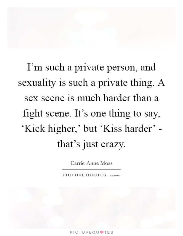 I'm such a private person, and sexuality is such a private thing. A sex scene is much harder than a fight scene. It's one thing to say, ‘Kick higher,' but ‘Kiss harder' - that's just crazy. Picture Quote #1