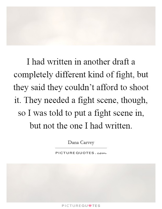 I had written in another draft a completely different kind of fight, but they said they couldn't afford to shoot it. They needed a fight scene, though, so I was told to put a fight scene in, but not the one I had written. Picture Quote #1