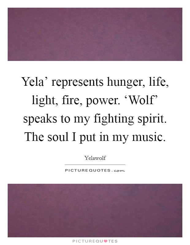 Yela' represents hunger, life, light, fire, power. ‘Wolf' speaks to my fighting spirit. The soul I put in my music. Picture Quote #1